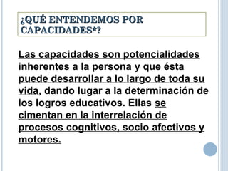 ¿QUÉ ENTENDEMOS POR¿QUÉ ENTENDEMOS POR
CAPACIDADES*?CAPACIDADES*?
Las capacidades son potencialidades
inherentes a la persona y que ésta
puede desarrollar a lo largo de toda su
vida, dando lugar a la determinación de
los logros educativos. Ellas se
cimentan en la interrelación de
procesos cognitivos, socio afectivos y
motores.
 