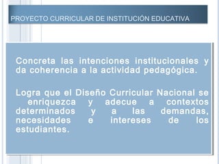 PROYECTO CURRICULAR DE INSTITUCIÓN EDUCATIVA
 Concreta las intenciones institucionales y
da coherencia a la actividad pedagógica.
 Logra que el Diseño Curricular Nacional se
enriquezca y adecue a contextos
determinados y a las demandas,
necesidades e intereses de los
estudiantes.
 Concreta las intenciones institucionales y
da coherencia a la actividad pedagógica.
 Logra que el Diseño Curricular Nacional se
enriquezca y adecue a contextos
determinados y a las demandas,
necesidades e intereses de los
estudiantes.
 