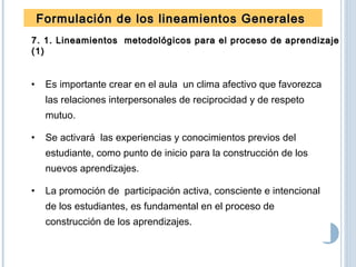 Formulación de los lineamientos GeneralesFormulación de los lineamientos Generales
7. 1. Lineamientos metodológicos para el proceso de aprendizaje7. 1. Lineamientos metodológicos para el proceso de aprendizaje
(1)(1)
• Es importante crear en el aula un clima afectivo que favorezca
las relaciones interpersonales de reciprocidad y de respeto
mutuo.
• Se activará las experiencias y conocimientos previos del
estudiante, como punto de inicio para la construcción de los
nuevos aprendizajes.
• La promoción de participación activa, consciente e intencional
de los estudiantes, es fundamental en el proceso de
construcción de los aprendizajes.
 