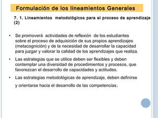 Formulación de los lineamientos GeneralesFormulación de los lineamientos Generales
7. 1. Lineamientos metodológicos para el proceso de aprendizaje7. 1. Lineamientos metodológicos para el proceso de aprendizaje
(2)(2)
• Se promoverá actividades de reflexión de los estudiantes
sobre el proceso de adquisición de sus propios aprendizajes
(metacognición) y de la necesidad de desarrollar la capacidad
para juzgar y valorar la calidad de los aprendizajes que realiza.
• Las estrategias que se utilice deben ser flexibles y deben
contemplar una diversidad de procedimientos y procesos, que
favorezcan el desarrollo de capacidades y actitudes.
• Las estrategias metodológicas de aprendizaje, deben definirse
y orientarse hacia el desarrollo de las competencias.
 