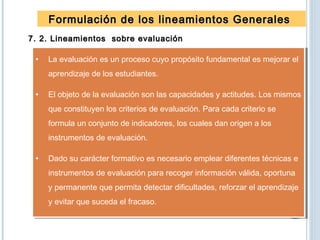 Formulación de los lineamientos GeneralesFormulación de los lineamientos Generales
7. 2. Lineamientos sobre evaluación7. 2. Lineamientos sobre evaluación
• La evaluación es un proceso cuyo propósito fundamental es mejorar el
aprendizaje de los estudiantes.
• El objeto de la evaluación son las capacidades y actitudes. Los mismos
que constituyen los criterios de evaluación. Para cada criterio se
formula un conjunto de indicadores, los cuales dan origen a los
instrumentos de evaluación.
• Dado su carácter formativo es necesario emplear diferentes técnicas e
instrumentos de evaluación para recoger información válida, oportuna
y permanente que permita detectar dificultades, reforzar el aprendizaje
y evitar que suceda el fracaso.
• La evaluación es un proceso cuyo propósito fundamental es mejorar el
aprendizaje de los estudiantes.
• El objeto de la evaluación son las capacidades y actitudes. Los mismos
que constituyen los criterios de evaluación. Para cada criterio se
formula un conjunto de indicadores, los cuales dan origen a los
instrumentos de evaluación.
• Dado su carácter formativo es necesario emplear diferentes técnicas e
instrumentos de evaluación para recoger información válida, oportuna
y permanente que permita detectar dificultades, reforzar el aprendizaje
y evitar que suceda el fracaso.
 