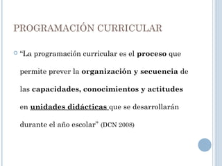 PROGRAMACIÓN CURRICULAR
 “La programación curricular es el proceso que
permite prever la organización y secuencia de
las capacidades, conocimientos y actitudes
en unidades didácticas que se desarrollarán
durante el año escolar” (DCN 2008)
 