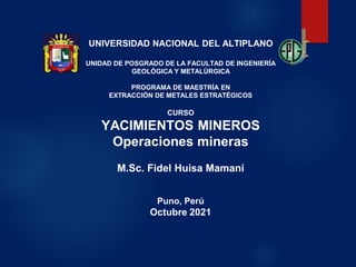 UNIVERSIDAD NACIONAL DEL ALTIPLANO
UNIDAD DE POSGRADO DE LA FACULTAD DE INGENIERÍA
GEOLÓGICA Y METALÚRGICA
PROGRAMA DE MAESTRÍA EN
EXTRACCIÓN DE METALES ESTRATÉGICOS
CURSO
YACIMIENTOS MINEROS
Operaciones mineras
M.Sc. Fidel Huisa Mamani
Puno, Perú
Octubre 2021
 