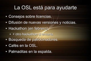 La OSL está para ayudarte
●

Consejos sobre licencias.

●

Difusión de nuevas versiones y noticias.

●

Hackathon (en febrero)
●

+ otro hackathon si encarta.

●

Búsqueda de patrocinadores.

●

Cafés en la OSL.

●

Palmaditas en la espalda.

 