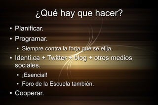 ¿Qué hay que hacer?
●

Planificar.

●

Programar.
●

●

Identi.ca + Twitter + blog + otros medios
sociales.
●
●

●

Siempre contra la forja que se elija.

¡Esencial!
Foro de la Escuela también.

Cooperar.

 