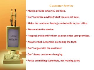 Always provide what you promise. Don’t promise anything what you are not sure.  Make the customer feeling comfortable in your office. Personalize the service. Respect and identify them as soon enter your premises. Assume that customers are telling the truth  Don’t argue with the customer Don't leave customers hanging Focus on making customers, not making sales Customer Service 
