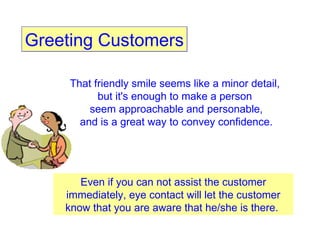 Greeting Customers That friendly smile seems like a minor detail,  but it's enough to make a person  seem approachable and personable, and is a great way to convey confidence.  Even if you can not assist the customer immediately, eye contact will let the customer know that you are aware that he/she is there.  