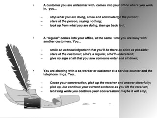 A customer you are unfamiliar with, comes into your office where you work in,  you...  stop what you are doing, smile and acknowledge the person;  stare at the person, saying nothing;  look up from what you are doing, then go back to it; A "regular" comes into your office, at the same  time you are busy with another customers. You...  smile an acknowledgement that you'll be there as soon as possible;  stare at the customer; s/he's a regular, s/he'll understand;  give no sign at all that you saw someone enter and sit down; You are chatting with a co-worker or customer at a service counter and the telephone rings. You...  Cease your conversation, pick up the receiver and answer cheerfully;  pick up, but continue your current sentence as you lift the receiver;  let it ring while you continue your conversation; maybe it will stop; 