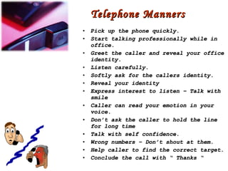 Telephone Manners Pick up the phone quickly. Start talking professionally while in office. Greet the caller and reveal your office identity. Listen carefully. Softly ask for the callers identity. Reveal your identity Express interest to listen – Talk with smile Caller can read your emotion in your voice. Don’t ask the caller to hold the line for long time Talk with self confidence. Wrong numbers – Don’t shout at them. Help caller to find the correct target. Conclude the call with “ Thanks “ 
