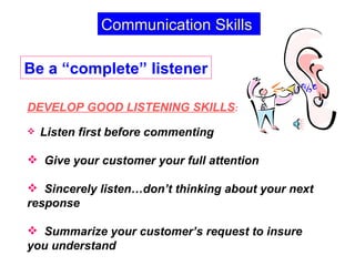 Be a “complete” listener Communication Skills DEVELOP GOOD LISTENING SKILLS : Listen first before commenting Give your customer your full attention Sincerely listen…don’t thinking about your next response Summarize your customer’s request to insure you understand 