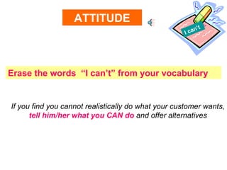 I can’t ATTITUDE Erase the words  “I can’t” from your vocabulary If you find you cannot realistically do what your customer wants, tell him/her what you CAN do  and offer alternatives 