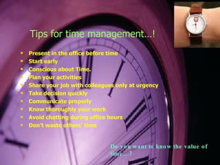 Tips for time management…! Present in the office before time Start early Conscious about Time. Plan your activities Share your job with colleagues only at urgency Take decision quickly Communicate properly Know thoroughly your work Avoid chatting during office hours Don’t waste others’ time Do you want to know the value of time…? 