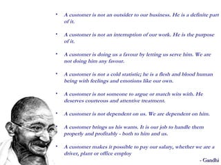 A customer is not an outsider to our business. He is a definite part of it. A customer is not an interruption of our work. He is the purpose of it. A customer is doing us a favour by letting us serve him. We are not doing him any favour.  A customer is not a cold statistic; he is a flesh and blood human being with feelings and emotions like our own.  A customer is not someone to argue or match wits with. He deserves courteous and attentive treatment.  A customer is not dependent on us. We are dependent on him.  A customer brings us his wants. It is our job to handle them properly and profitably - both to him and us. A customer makes it possible to pay our salary, whether we are a driver, plant or office employ  - Gandhi 