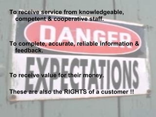 To receive service from knowledgeable, competent & cooperative staff. To complete, accurate, reliable information & feedback. To receive value for their money. These are also the RIGHTS of a customer !! 