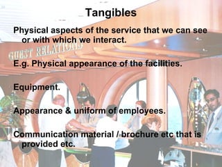 Tangibles Physical aspects of the service that we can see or with which we interact. E.g. Physical appearance of the facilities. Equipment.  Appearance & uniform of employees. Communication material / brochure etc that is provided etc.  