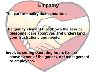 Empathy The part of quality that is heartfelt.  The quality element that shows the service personnel care about you and understand your frustrations and needs.  Involves setting operating hours for the convenience of the guests, not management or employees.  