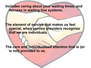 Includes caring about your waiting times, and fairness in waiting line systems.  The element of service that makes us feel special, when service providers recognise that we are individuals.  The care and individualized attention that is (or is not) provided to us. 