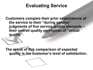 Evaluating Service Customers compare their prior expectations of the service to their “during service” judgments of five service quality elements – their overall quality perception of “actual quality”.  The result of this comparison of expected quality is the customer’s level of satisfaction.  