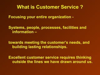 Focusing your entire organization -  Systems, people, processes, facilities and information –  towards meeting the customer’s needs, and building lasting relationships. Excellent customer service requires thinking outside the lines we have drawn around us.  What is Customer Service ? 
