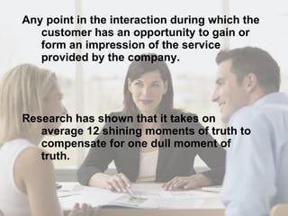 Any point in the interaction during which the customer has an opportunity to gain or form an impression of the service provided by the company. Research has shown that it takes on average 12 shining moments of truth to compensate for one dull moment of truth. 