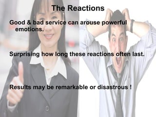 The Reactions Good & bad service can arouse powerful emotions.  Surprising how long these reactions often last. Results may be remarkable or disastrous ! 