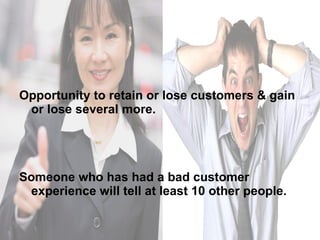 Opportunity to retain or lose customers & gain or lose several more. Someone who has had a bad customer experience will tell at least 10 other people.  