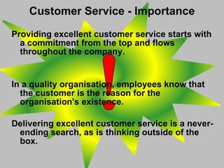 Providing excellent customer service starts with a commitment from the top and flows throughout the company.  In a quality organisation, employees know that the customer is the reason for the organisation's existence.  Delivering excellent customer service is a never-ending search, as is thinking outside of the box. Customer Service - Importance 