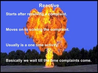 Reactive Starts after receiving a complaint.  Moves on to solving the complaint.  Usually is a one time activity.  Basically we wait till the time complaints come. 