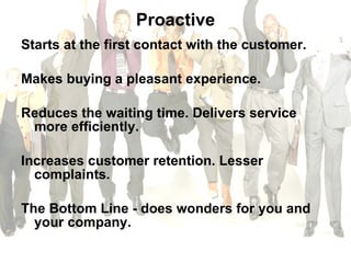Proactive Starts at the first contact with the customer.  Makes buying a pleasant experience.  Reduces the waiting time. Delivers service more efficiently.  Increases customer retention. Lesser complaints.  The Bottom Line - does wonders for you and your company. 