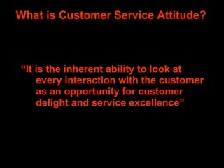 What is Customer Service Attitude? “ It is the inherent ability to look at every interaction with the customer as an opportunity for customer delight and service excellence”  