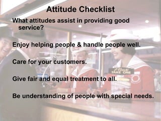 Attitude Checklist What attitudes assist in providing good service? Enjoy helping people & handle people well. Care for your customers. Give fair and equal treatment to all. Be understanding of people with special needs. 