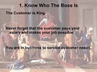 1. Know Who The Boss Is The Customer is King. Never forget that the customer pays your salary and makes your job possible. You are in business to service customer needs. 