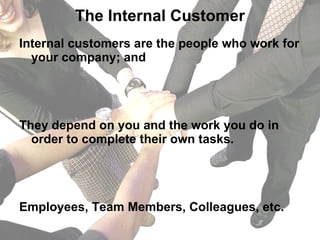 The Internal Customer Internal customers are the people who work for your company; and  They depend on you and the work you do in order to complete their own tasks. Employees, Team Members, Colleagues, etc. 