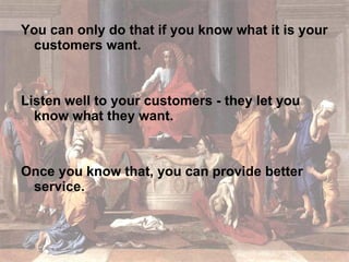 You can only do that if you know what it is your customers want.  Listen well to your customers - they let you know what they want. Once you know that, you can provide better service.  