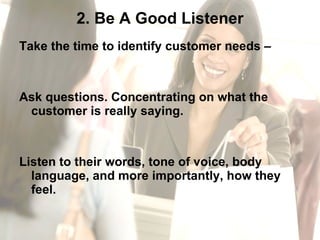 2. Be A Good Listener Take the time to identify customer needs –  Ask questions. Concentrating on what the customer is really saying.  Listen to their words, tone of voice, body language, and more importantly, how they feel. 