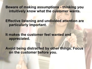 Beware of making assumptions - thinking you intuitively know what the customer wants.  Effective listening and undivided attention are particularly important.  It makes the customer feel wanted and appreciated. Avoid being distracted by other things. Focus on the customer before you. 