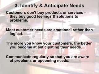3. Identify & Anticipate Needs Customers don't buy products or services - they buy good feelings & solutions to problems.  Most customer needs are emotional rather than logical.  The more you know your customers, the better you become at anticipating their needs.  Communicate regularly so that you are aware of problems or upcoming needs. 