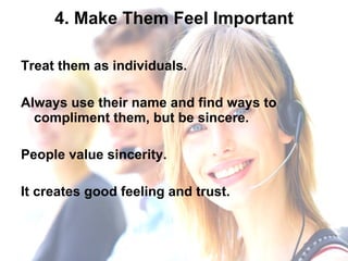 4. Make Them Feel Important Treat them as individuals.  Always use their name and find ways to compliment them, but be sincere.  People value sincerity.  It creates good feeling and trust.  