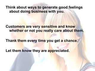 Think about ways to generate good feelings about doing business with you.  Customers are very sensitive and know whether or not you really care about them.  Thank them every time you get a chance. Let them know they are appreciated. 