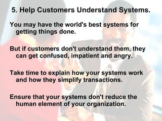 5. Help Customers Understand Systems. You may have the world's best systems for getting things done. But if customers don't understand them, they can get confused, impatient and angry.  Take time to explain how your systems work and how they simplify transactions.  Ensure that your systems don't reduce the human element of your organization. 