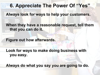 6. Appreciate The Power Of “Yes” Always look for ways to help your customers.  When they have a reasonable request, tell them that you can do it.  Figure out how afterwards.  Look for ways to make doing business with you easy.  Always do what you say you are going to do. 