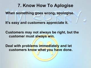 7. Know How To Aplogise When something goes wrong, apologise.  It's easy and customers appreciate it.  Customers may not always be right, but the customer must always win.  Deal with problems immediately and let customers know what you have done.   