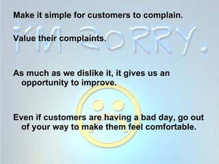 Make it simple for customers to complain.  Value their complaints.  As much as we dislike it, it gives us an opportunity to improve.  Even if customers are having a bad day, go out of your way to make them feel comfortable. 