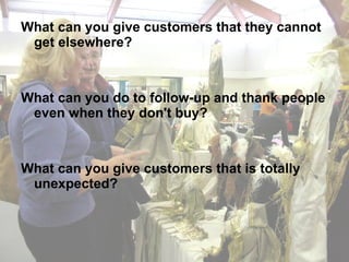 What can you give customers that they cannot get elsewhere? What can you do to follow-up and thank people even when they don't buy? What can you give customers that is totally unexpected? 