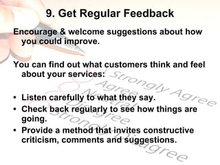 9. Get Regular Feedback Encourage & welcome suggestions about how you could improve.  You can find out what customers think and feel about your services: • Listen carefully to what they say. • Check back regularly to see how things are going. • Provide a method that invites constructive criticism, comments and suggestions. 