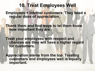 10. Treat Employees Well Employees = Internal customers. They need a regular dose of appreciation.  Thank them and find ways to let them know how important they are.  Treat your employees with respect and chances are they will have a higher regard for customers.  Appreciation stems from the top. Treating customers and employees well is equally important. 