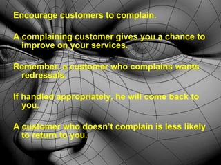 Encourage customers to complain. A complaining customer gives you a chance to improve on your services. Remember, a customer who complains wants redressals.  If handled appropriately, he will come back to you.  A customer who doesn’t complain is less likely to return to you. 