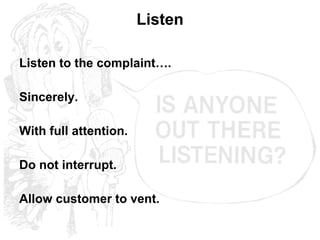 Listen Listen to the complaint…. Sincerely. With full attention. Do not interrupt. Allow customer to vent. 