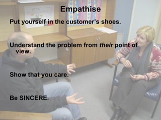 Empathise Put yourself in the customer’s shoes. Understand the problem from  their  point of view. Show that you care. Be SINCERE. 