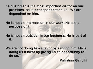 “ A customer is the most important visitor on our premises, he is not dependent on us.  We are dependent on him.  He is not an interruption in our work. He is the purpose of it.  He is not an outsider in our business. He is part of it.  We are not doing him a favor by serving him. He is doing us a favor by giving us an opportunity to do so.”    Mahatma Gandhi 